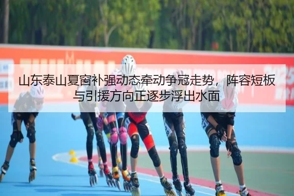山东泰山夏窗补强动态牵动争冠走势，阵容短板与引援方向正逐步浮出水面